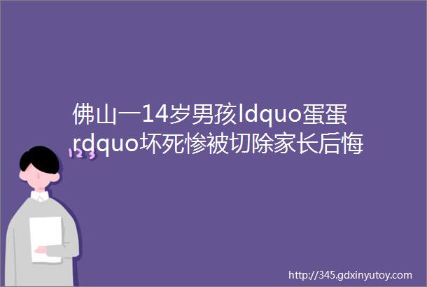 佛山一14岁男孩ldquo蛋蛋rdquo坏死惨被切除家长后悔死了